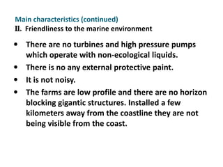 Main characteristics (continued)
II. Friendliness to the marine environment

 There are no turbines and high pressure pumps
  which operate with non-ecological liquids.
 There is no any external protective paint.
 It is not noisy.
 The farms are low profile and there are no horizon
  blocking gigantic structures. Installed a few
   kilometers away from the coastline they are not
   being visible from the coast.
 