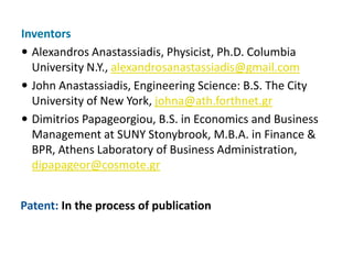 Inventors
 Alexandros Anastassiadis, Physicist, Ph.D. Columbia
  University N.Y., alexandrosanastassiadis@gmail.com
 John Anastassiadis, Engineering Science: B.S. The City
  University of New York, johna@ath.forthnet.gr
 Dimitrios Papageorgiou, B.S. in Economics and Business
  Management at SUNY Stonybrook, M.B.A. in Finance &
  BPR, Athens Laboratory of Business Administration,
  dipapageor@cosmote.gr


Patent: In the process of publication
 