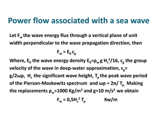Power flow associated with a sea wave
Let Fw the wave energy flux through a vertical plane of unit
width perpendicular to the wave propagation direction, then
                     Fw = E 0 c g
Where, E0 the wave energy density E0=ρw g Hs2/16, cg the group
velocity of the wave in deep-water approximation, cg=
g/2ωp, Hs the significant wave height, Tp the peak wave period
of the Pierson-Moskowitz spectrum and ωp = 2π/ Tp. Making
the replacements ρw≈1000 Kg/m3 and g≈10 m/s2 we obtain
                     Fw ≈ 0,5Hs2 Tp       Kw/m
 