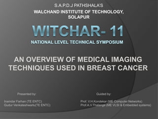 S.A.P.D.J PATHSHALA’S
                   WALCHAND INSTITUTE OF TECHNOLOGY,
                                SOLAPUR




   AN OVERVIEW OF MEDICAL IMAGING
  TECHNIQUES USED IN BREAST CANCER


        Presented by:                         Guided by:

Inamdar Farhan (TE ENTC)            Prof. V.H.Kondekar (ME Computer Networks)
Gudur Venkateshwarlu(TE ENTC)       Prof.A.V.Thalange (ME VLSI & Embedded systems)
 