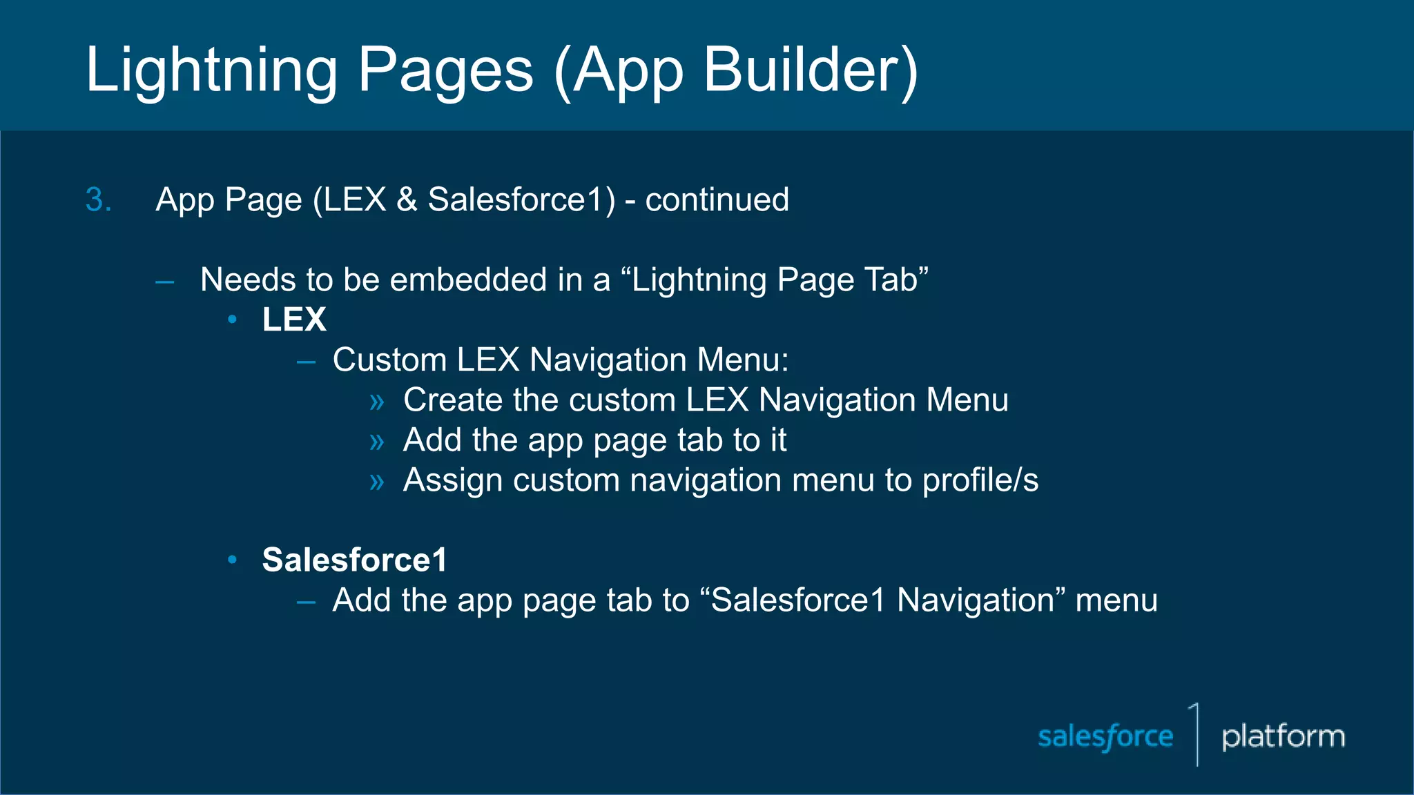 Lightning Pages (App Builder)
3. App Page (LEX & Salesforce1) - continued
– Needs to be embedded in a “Lightning Page Tab”
• LEX
– Custom LEX Navigation Menu:
» Create the custom LEX Navigation Menu
» Add the app page tab to it
» Assign custom navigation menu to profile/s
• Salesforce1
– Add the app page tab to “Salesforce1 Navigation” menu
 