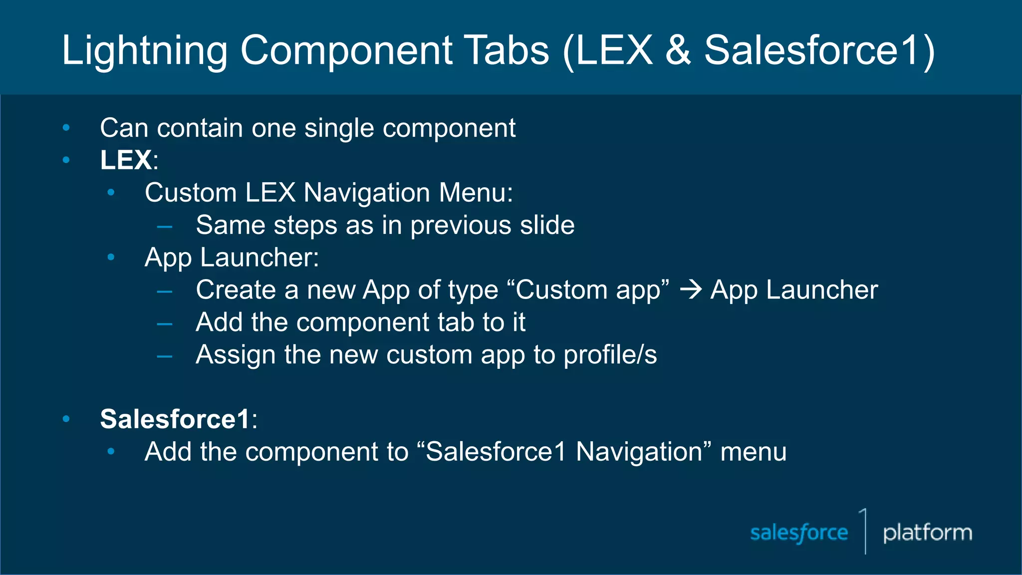 Lightning Component Tabs (LEX & Salesforce1)
• Can contain one single component
• LEX:
• Custom LEX Navigation Menu:
– Same steps as in previous slide
• App Launcher:
– Create a new App of type “Custom app”  App Launcher
– Add the component tab to it
– Assign the new custom app to profile/s
• Salesforce1:
• Add the component to “Salesforce1 Navigation” menu
 
