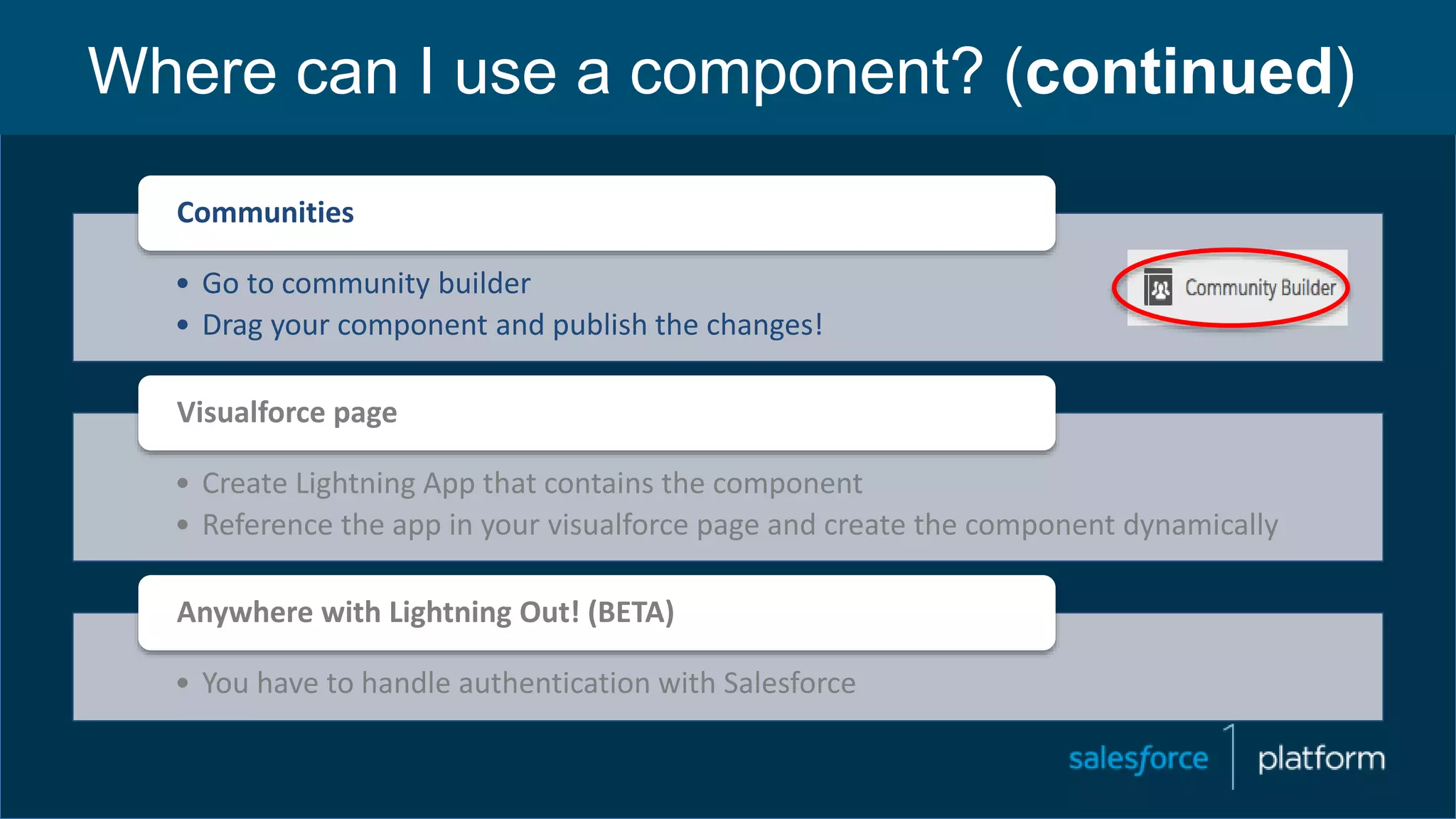 Where can I use a component? (continued)
• Go to community builder
• Drag your component and publish the changes!
Communities
• Create Lightning App that contains the component
• Reference the app in your visualforce page and create the component dynamically
Visualforce page
• You have to handle authentication with Salesforce
Anywhere with Lightning Out! (BETA)
 