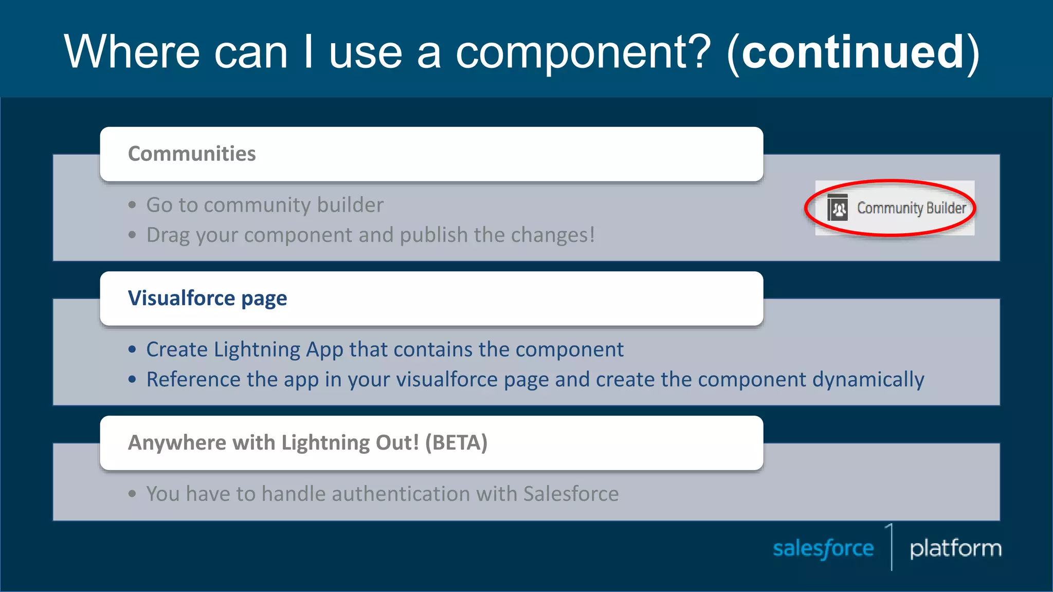 Where can I use a component? (continued)
• Go to community builder
• Drag your component and publish the changes!
Communities
• Create Lightning App that contains the component
• Reference the app in your visualforce page and create the component dynamically
Visualforce page
• You have to handle authentication with Salesforce
Anywhere with Lightning Out! (BETA)
 