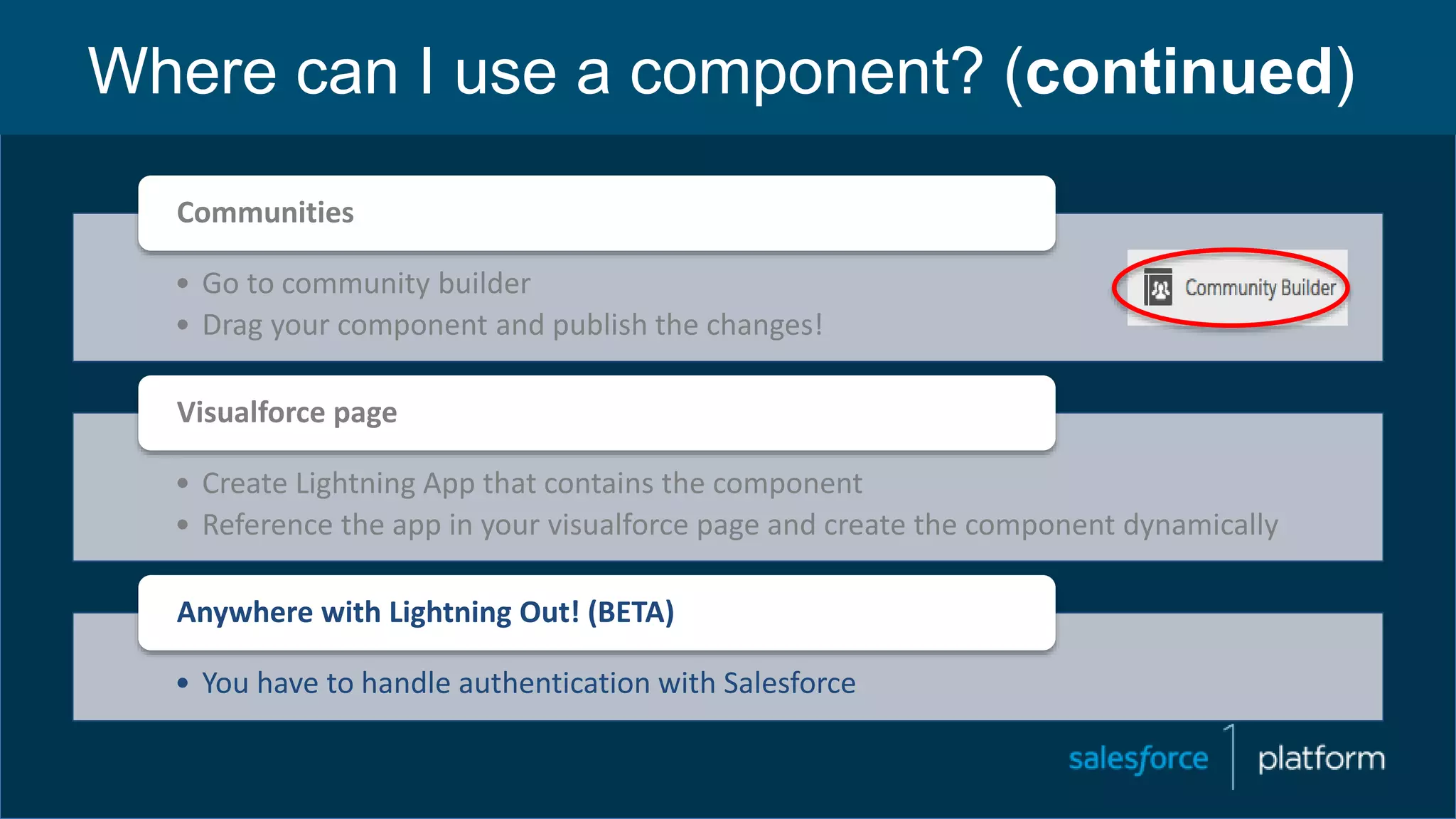 Where can I use a component? (continued)
• Go to community builder
• Drag your component and publish the changes!
Communities
• Create Lightning App that contains the component
• Reference the app in your visualforce page and create the component dynamically
Visualforce page
• You have to handle authentication with Salesforce
Anywhere with Lightning Out! (BETA)
 