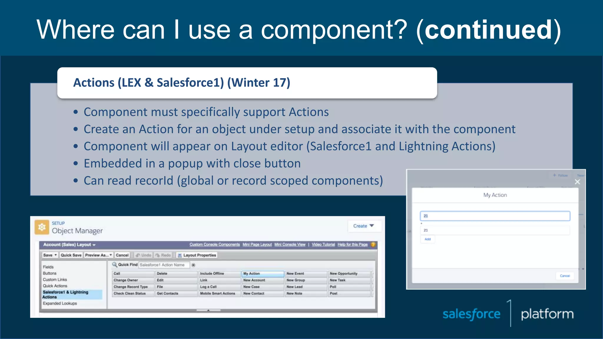 Where can I use a component? (continued)
• Component must specifically support Actions
• Create an Action for an object under setup and associate it with the component
• Component will appear on Layout editor (Salesforce1 and Lightning Actions)
• Embedded in a popup with close button
• Can read recorId (global or record scoped components)
Actions (LEX & Salesforce1) (Winter 17)
 