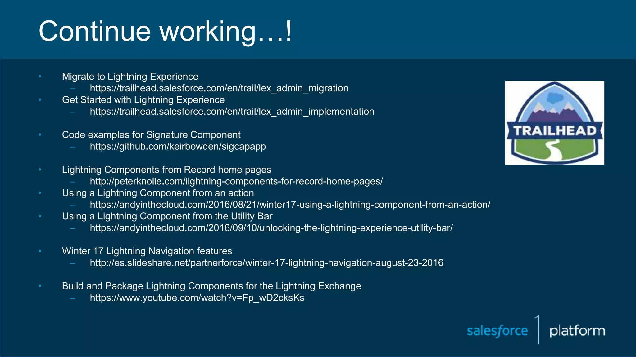 Continue working…!
• Migrate to Lightning Experience
– https://trailhead.salesforce.com/en/trail/lex_admin_migration
• Get Started with Lightning Experience
– https://trailhead.salesforce.com/en/trail/lex_admin_implementation
• Code examples for Signature Component
– https://github.com/keirbowden/sigcapapp
• Lightning Components from Record home pages
– http://peterknolle.com/lightning-components-for-record-home-pages/
• Using a Lightning Component from an action
– https://andyinthecloud.com/2016/08/21/winter17-using-a-lightning-component-from-an-action/
• Using a Lightning Component from the Utility Bar
– https://andyinthecloud.com/2016/09/10/unlocking-the-lightning-experience-utility-bar/
• Winter 17 Lightning Navigation features
– http://es.slideshare.net/partnerforce/winter-17-lightning-navigation-august-23-2016
• Build and Package Lightning Components for the Lightning Exchange
– https://www.youtube.com/watch?v=Fp_wD2cksKs
 