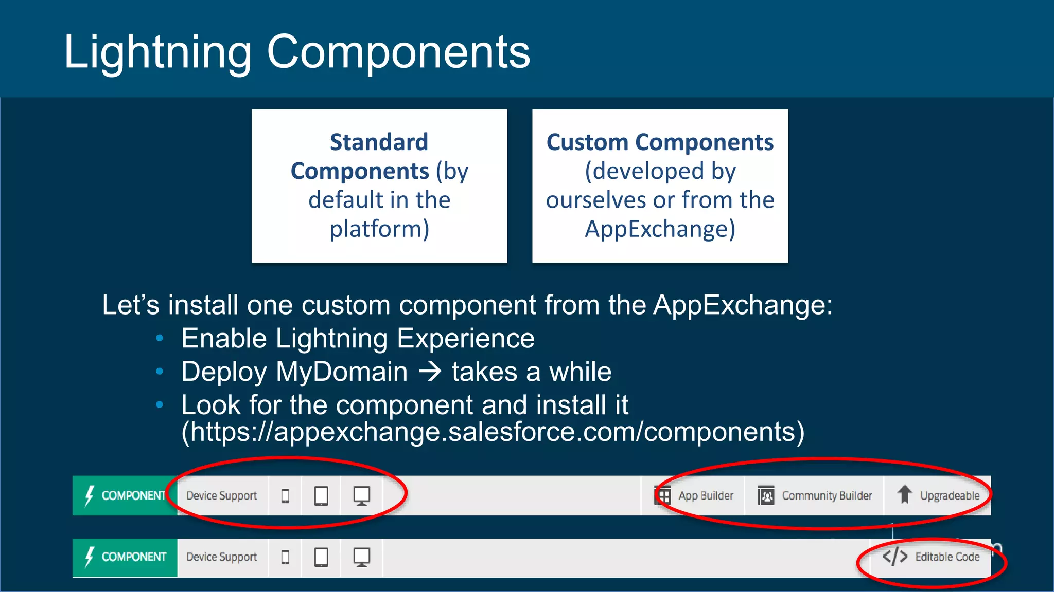 Lightning Components
Standard
Components (by
default in the
platform)
Custom Components
(developed by
ourselves or from the
AppExchange)
Let’s install one custom component from the AppExchange:
• Enable Lightning Experience
• Deploy MyDomain  takes a while
• Look for the component and install it
(https://appexchange.salesforce.com/components)
 