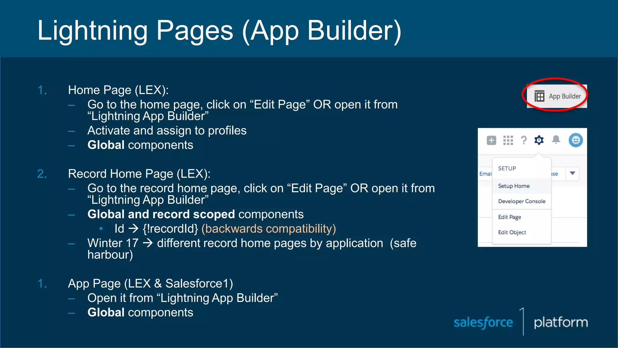 Lightning Pages (App Builder)
1. Home Page (LEX):
– Go to the home page, click on “Edit Page” OR open it from
“Lightning App Builder”
– Activate and assign to profiles
– Global components
2. Record Home Page (LEX):
– Go to the record home page, click on “Edit Page” OR open it from
“Lightning App Builder”
– Global and record scoped components
• Id  {!recordId} (backwards compatibility)
– Winter 17  different record home pages by application (safe
harbour)
1. App Page (LEX & Salesforce1)
– Open it from “Lightning App Builder”
– Global components
 