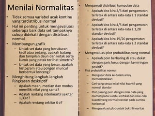 Menilai Normalitas
• Tidak semua variabel acak kontinu
yang terdistribusi normal
• Hal ini penting untuk mengevaluasi
seberapa baik data set tampaknya
cukup didekati dengan distribusi
normal
• Membangun grafik
– Untuk set data yang berukuran
kecil atau sedang, apakah batang
dan tampilan daun dan kotak serta
kumis yang petak terlihat simetris?
– Untuk set data yang besar, apakah
histogram atau poligon muncul
berbentuk lonceng?
• Menghitung langkah-langkah
Ringkasan deskriptif
– Apakah mean, median dan modus
memiliki nilai yang sama?
– Adalah rentang interkuartil sekitar
1,33σ?
– Apakah rentang sekitar 6σ?
• Mengamati distribusi kumpulan data
– Apakah kira-kira 2/3 dari pengamatan
terletak di antara rata-rata ± 1 standar
deviasi?
– Apakah kira-kira 4/5 dari pengamatan
terletak di antara rata-rata ± 1,28
standar deviasi?
– Apakah kira-kira 19/20 pengamatan
terletak di antara rata-rata ± 2 standar
deviasi?
• Mengevaluasi plot probabilitas yang normal
– Apakah poin berbaring di atau dekat
dengan garis lurus dengan kemiringan
positif?
• Plot probabilitas normal
– Mengatur data ke dalam array
memerintahkan
– Cari yang sesuai nilai-nilai kuantil yang
normal standar
– Plot pasang poin dengan nilai data yang
diamati pada sumbu vertikal dan nilai-nilai
kuantil yang normal standar pada sumbu
horisontal
– Mengevaluasi plot untuk bukti linearitas
 