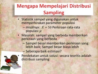 • Statistik sampel yang digunakan untuk
memperkirakan parameter populasi
– misalnya: X = 50 Perkiraan rata-rata
populasi µ
• Masalah: sampel yang berbeda memberikan
perkiraan yang berbeda
– Sampel besar memberikan perkiraan yang
lebih baik; Sampel besar biaya lebih
– Seberapa baik estimasi?
• Pendekatan untuk solusi: secara teoritis adalah
distribusi sampling
 