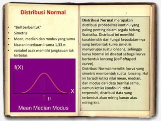 Mean Median Modus
X
f(X)

• “Bell berbentuk”
• Simetris
• Mean, median dan modus yang sama
• kisaran interkuartil sama 1,33 s
• variabel acak memiliki jangkauan tak
terbatas
Distribusi Normal
Distribusi Normal merupakan
distribusi probabilitas kontinu yang
paling penting dalam segala bidang
Statistika. Distribusi ini memiliki
karakteristik dari fungsi kepadatan-nya
yang berbentuk kurva simetris
menyerupai suatu lonceng, sehingga
kurva Normal ini disebut sebagai kurva
berbentuk lonceng (bell-shaped
curve).
Distribusi Normal memiliki kurva yang
simetris membentuk suatu lonceng. Hal
ini terjadi ketika nilai mean, median,
dan modus dari data bernilai sama,
namun ketika kondisi ini tidak
terpenuhi, distribusi data yang
terbentuk akan miring kanan atau
miring kiri.
 
