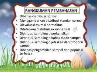 • Dibahas distribusi normal
• Menggambarkan distribusi standar normal
• Dievaluasi asumsi normalitas
• Ditetapkan distribusi eksponensial
• Distribusi sampling diperkenalkan
• Distribusi sampling dibahas mean sampel
• Distribusi sampling dijelaskan dari proporsi
sampel
• Dibahas pengambilan sampel dari populasi
terbatas
 