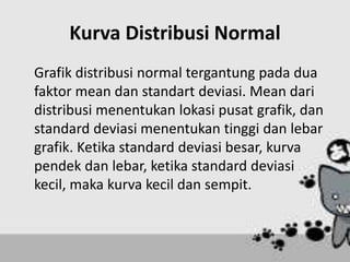 Kurva Distribusi Normal
Grafik distribusi normal tergantung pada dua
faktor mean dan standart deviasi. Mean dari
distribusi menentukan lokasi pusat grafik, dan
standard deviasi menentukan tinggi dan lebar
grafik. Ketika standard deviasi besar, kurva
pendek dan lebar, ketika standard deviasi
kecil, maka kurva kecil dan sempit.
 