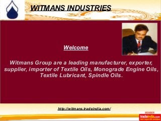 WITMANS INDUSTRIES 
Welcome 
Witmans Group are a leading manufacturer, exporter, 
supplier, importer of Textile Oils, Monograde Engine Oils, 
Textile Lubricant, Spindle Oils. 
http://witmans.tradeindia.com/ 
 