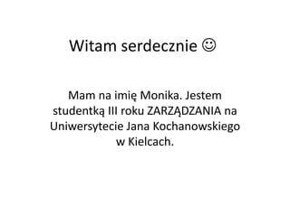 Witam serdecznie 

   Mam na imię Monika. Jestem
studentką III roku ZARZĄDZANIA na
Uniwersytecie Jana Kochanowskiego
            w Kielcach.
 