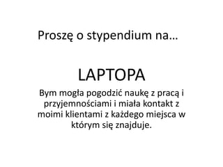 Proszę o stypendium na…


         LAPTOPA
Bym mogła pogodzid naukę z pracą i
 przyjemnościami i miała kontakt z
moimi klientami z każdego miejsca w
        którym się znajduje.
 