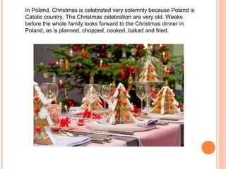 In Poland, Christmas is celebrated very solemnly because Poland is
Catolic country. The Christmas celebration are very old. Weeks
before the whole family looks forward to the Christmas dinner in
Poland, as is planned, chopped, cooked, baked and fried.
 