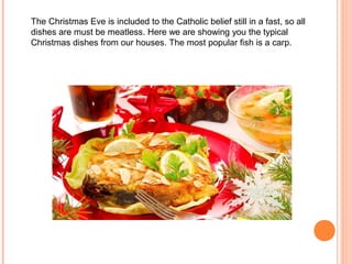 The Christmas Eve is included to the Catholic belief still in a fast, so all
dishes are must be meatless. Here we are showing you the typical
Christmas dishes from our houses. The most popular fish is a carp.
 