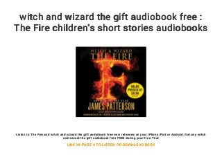 witch and wizard the gift audiobook free :
The Fire children's short stories audiobooks
Listen to The Fire and witch and wizard the gift audiobook free new releases on your iPhone iPad or Android. Get any witch
and wizard the gift audiobook free FREE during your Free Trial
LINK IN PAGE 4 TO LISTEN OR DOWNLOAD BOOK
 