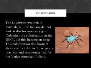 The Southwest was rich in minerals, but the Indians did not look at this for monetary gain.  Only after the colonization i...