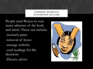 People used Brujos to cure many ailments of the body and mind. These can include:<br />-stomach pains<br />-removal of hex...