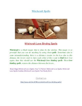 Witchcraft Spells
Witchcraft Love Binding Spells
Witchcraft is a black magic that is done by the witches. This magic is so
powerful that you can do anything by using these spells. Sometimes due to
some misunderstanding there is a distance creates in the love due to this
distance the lovers start to hate each other if they want to bind their love
again, then they should use the Witchcraft love binding spells. These love
binding spells, remove the distance between the lovers.
Black Magic Witchcraft Love Spells, How To Perform Witchcraft Love Spells, Witchcraft
Love Spells Candles,Witchcraft Love Spells That Really Work
Contact us
http://www.witchcraft786.com/witchcraft-love-binding-spells/
 