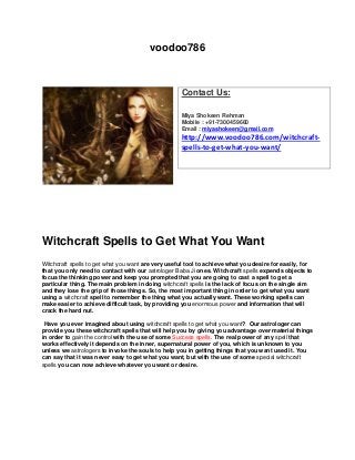 voodoo786
Witchcraft Spells to Get What You Want
Witchcraft spells to get what you want are very useful tool to achieve what you desire for easily, for
that you only need to contact with our astrologer Baba Ji ones. Witchcraft spells expends objects to
focus the thinking power and keep you prompted that you are going to cast a spell to get a
particular thing. The main problem in doing witchcraft spells is the lack of focus on the single aim
and they lose the grip of those things. So, the most important thing in order to get what you want
using a witchcraft spell to remember the thing what you actually want. These working spells can
make easier to achieve difficult task, by providing you enormous power and information that will
crack the hard nut.
Have you ever imagined about using witchcraft spells to get what you want? Our astrologer can
provide you these witchcraft spells that will help you by giving you advantage over material things
in order to gain the control with the use of some Success spells. The real power of any spell that
works effectively it depends on the inner, supernatural power of you, which is unknown to you
unless we astrologers to invoke the souls to help you in getting things that you want used it. You
can say that it was never easy to get what you want, but with the use of some special witchcraft
spells you can now achieve whatever you want or desire.
Contact Us:
Miya Shokeen Rehman
Mobile : +91-7300459660
Email : miyashokeen@gmail.com
http://www.voodoo786.com/witchcraft-
spells-to-get-what-you-want/
 