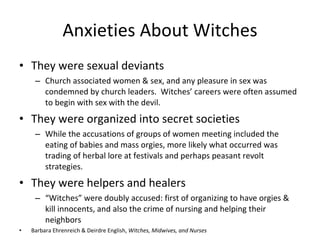 Anxieties About Witches <ul><li>They were sexual deviants </li></ul><ul><ul><li>Church associated women & sex, and any ple...