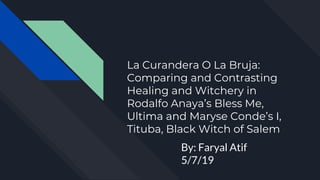 La Curandera O La Bruja:
Comparing and Contrasting
Healing and Witchery in
Rodalfo Anaya’s Bless Me,
Ultima and Maryse Conde’s I,
Tituba, Black Witch of Salem
By: Faryal Atif
5/7/19
 