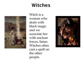 Witches
Witch is a
woman who
deals with
black magic
and we
associate her
with unclean
forces, Satan.
Witches often
cast a spell on
the other
people.
 