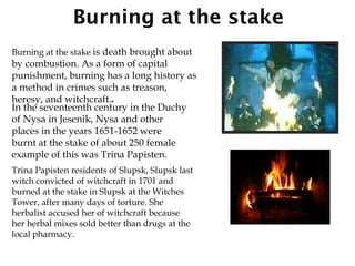 Burning at the stake
Burning at the stake is death brought about
by combustion. As a form of capital
punishment, burning has a long history as
a method in crimes such as treason,
heresy, and witchcraft..
In the seventeenth century in the Duchy
of Nysa in Jesenik, Nysa and other
places in the years 1651-1652 were
burnt at the stake of about 250 female
example of this was Trina Papisten.
Trina Papisten residents of Slupsk, Slupsk last
witch convicted of witchcraft in 1701 and
burned at the stake in Slupsk at the Witches
Tower, after many days of torture. She
herbalist accused her of witchcraft because
her herbal mixes sold better than drugs at the
local pharmacy.
 