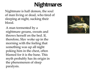 Nightmares
Nightmare is half demon, the soul
of man living or dead, who tired of
sleeping at night, sucking their
blood.
A man tormented by a
nightmare groans, sweats and
throws herself on the bed. If,
therefore, Slav woke up in the
morning with the feeling that
something was up all night
poking him in the chest, often
blamed for it is the bane. This
myth probably has its origin in
the phenomenon of sleep
paralysis.
 