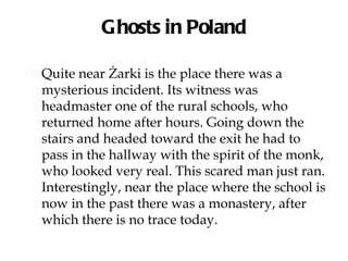Ghosts in Poland

 Quite near Żarki is the place there was a
  mysterious incident. Its witness was
  headmaster one of the rural schools, who
  returned home after hours. Going down the
  stairs and headed toward the exit he had to
  pass in the hallway with the spirit of the monk,
  who looked very real. This scared man just ran.
  Interestingly, near the place where the school is
  now in the past there was a monastery, after
  which there is no trace today.
 