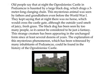  Old people say that at night the Ogrodzieniec Castle in
  Podzamcze is haunted by a large black dog, which drags a 3-
  meter-long clanging chain. This mysterious animal was seen
  by fathers and grandfathers even before the World War I.
  They kept saying that at night there was no horse, which
  would cross the castle gate, although the outside yard smelt
  of juicy, fresh grass. The black dog has been seen by too
  many people, so it cannot be considered to be just a fantasy.
  This strange creature has been appearing in the unchanged
  form since at least several dozens of years. The explanation of
  this mysterious phenomenon, which has been witnessed by
  many inhabitants of Podzamcze, could be found in the
  history of the Ogrodzieniec Castle.
 