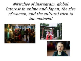 #witches of instagram, global
interest in anime and Japan, the rise
of women, and the cultural turn to
the material
 