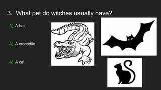 3. What pet do witches usually have?
A) A bat
A) A crocodile
A) A cat
 