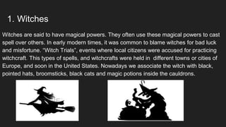 1. Witches
Witches are said to have magical powers. They often use these magical powers to cast
spell over others. In early modern times, it was common to blame witches for bad luck
and misfortune. “Witch Trials”, events where local citizens were accused for practicing
witchcraft. This types of spells, and witchcrafts were held in different towns or cities of
Europe, and soon in the United States. Nowadays we associate the witch with black,
pointed hats, broomsticks, black cats and magic potions inside the cauldrons.
 
