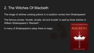 2. The Witches Of Macbeth
The image of witches cooking potions in a cauldron comes from Shakespeare!
The famous phrase “double, double, toil and trouble” is said by three witches in
William Shakespeare’s “Macbeth”.
In many of Shakespeare’s plays there is magic.
 