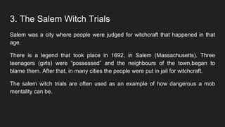 3. The Salem Witch Trials
Salem was a city where people were judged for witchcraft that happened in that
age.
There is a legend that took place in 1692, in Salem (Massachusetts). Three
teenagers (girls) were “possessed” and the neighbours of the town,began to
blame them. After that, in many cities the people were put in jail for witchcraft.
The salem witch trials are often used as an example of how dangerous a mob
mentality can be.
 