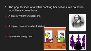 1. The popular idea of a witch cooking her potions in a cauldron
most likely comes from...
A) A play by William Shakespeare.
A) A popular book series about witches.
A) My next-door neighbour.
 