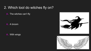 2. Which tool do witches fly on?
A. The witches can’t fly
A. A broom
A. With wings
 