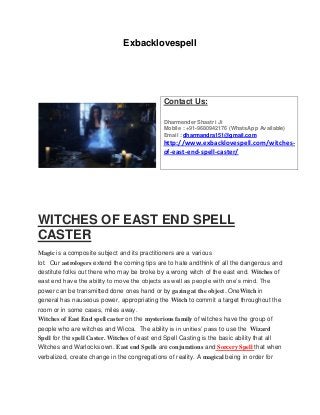 Exbacklovespell
WITCHES OF EAST END SPELL
CASTER
Magic is a composite subject and its practitioners are a various
lot. Our astrologers extend the coming tips are to hate andthink of all the dangerous and
destitute folks out there who may be broke by a wrong witch of the east end. Witches of
east end have the ability to move the objects as well as people with one’s mind. The
power can be transmitted done ones hand or by gazing at the object. OneWitch in
general has nauseous power, appropriating the Witch to commit a target throughout the
room or in some cases, miles away.
Witches of East End spell caster on the mysterious family of witches have the group of
people who are witches and Wicca. The ability is in unities’ pass to use the Wizard
Spell for the spell Caster. Witches of east end Spell Casting is the basic ability that all
Witches and Warlocks own. East end Spells are conjurations and Sorcery Spell that when
verbalized, create change in the congregations of reality. A magical being in order for
Contact Us:
Dharmender Shastri Ji
Mobile : +91-9680942176 (WhatsApp Available)
Email : dharmandra151@gmail.com
http://www.exbacklovespell.com/witches-
of-east-end-spell-caster/
 