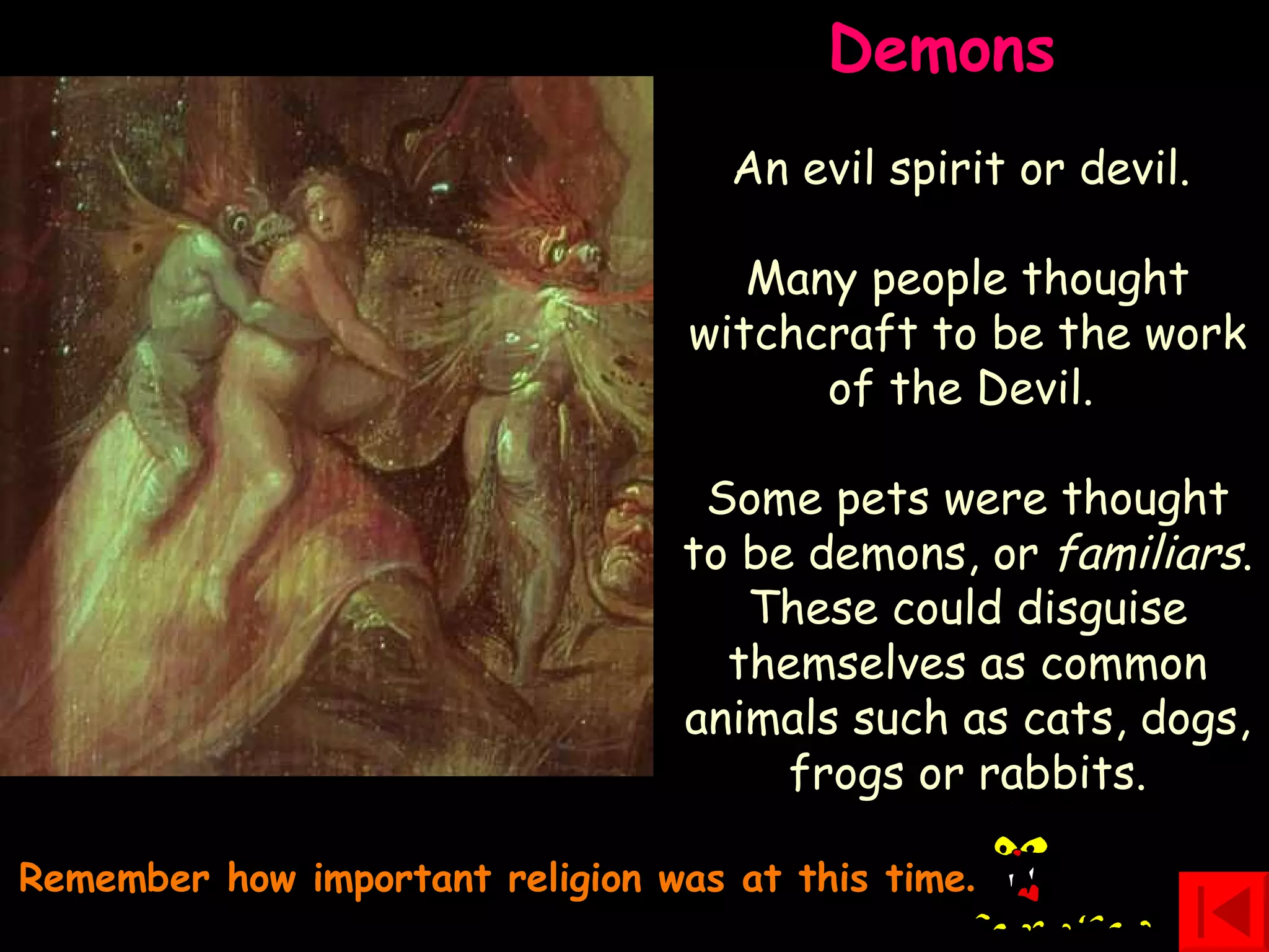 Remember how important religion was at this time . Demons  An evil spirit or devil.  Many people thought witchcraft to be the work of the Devil.  Some pets were thought to be demons, or  familiars . These could disguise themselves as common animals such as cats, dogs, frogs or rabbits. 