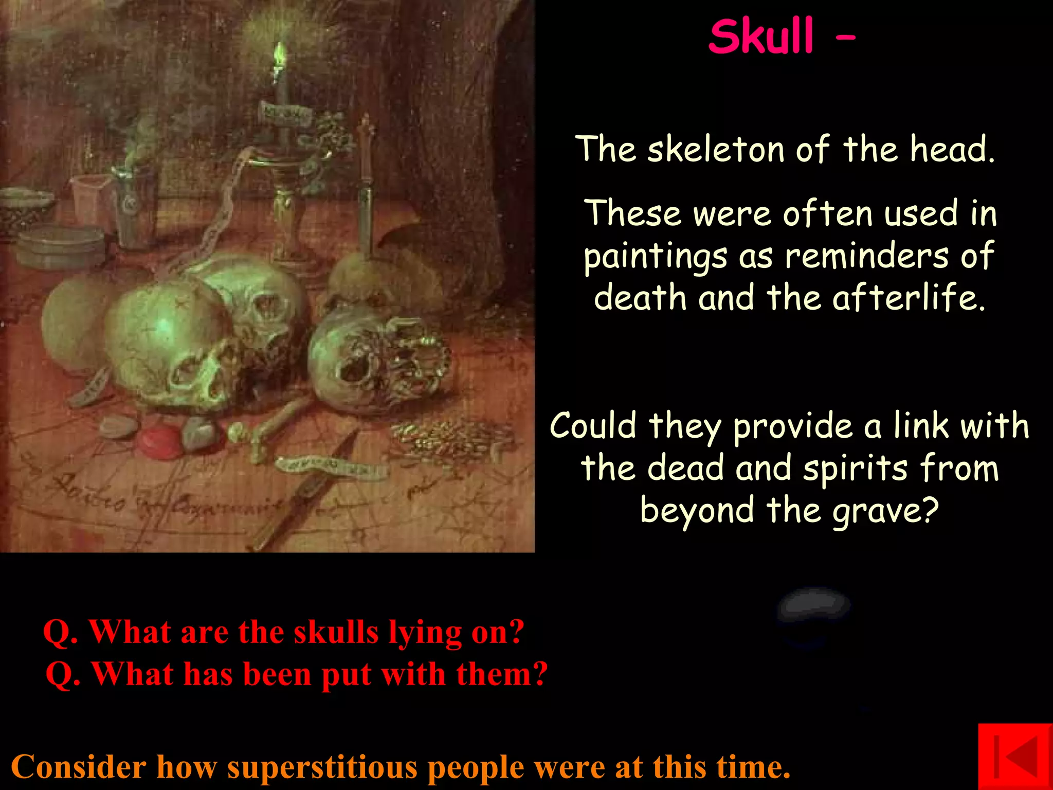 Skull –   The skeleton of the head.  These were often used in paintings as reminders of death and the afterlife. Could they provide a link with the dead and spirits from beyond the grave? Consider how superstitious people were at this time. Q. What are the skulls lying on?   Q. What has been put with them? 