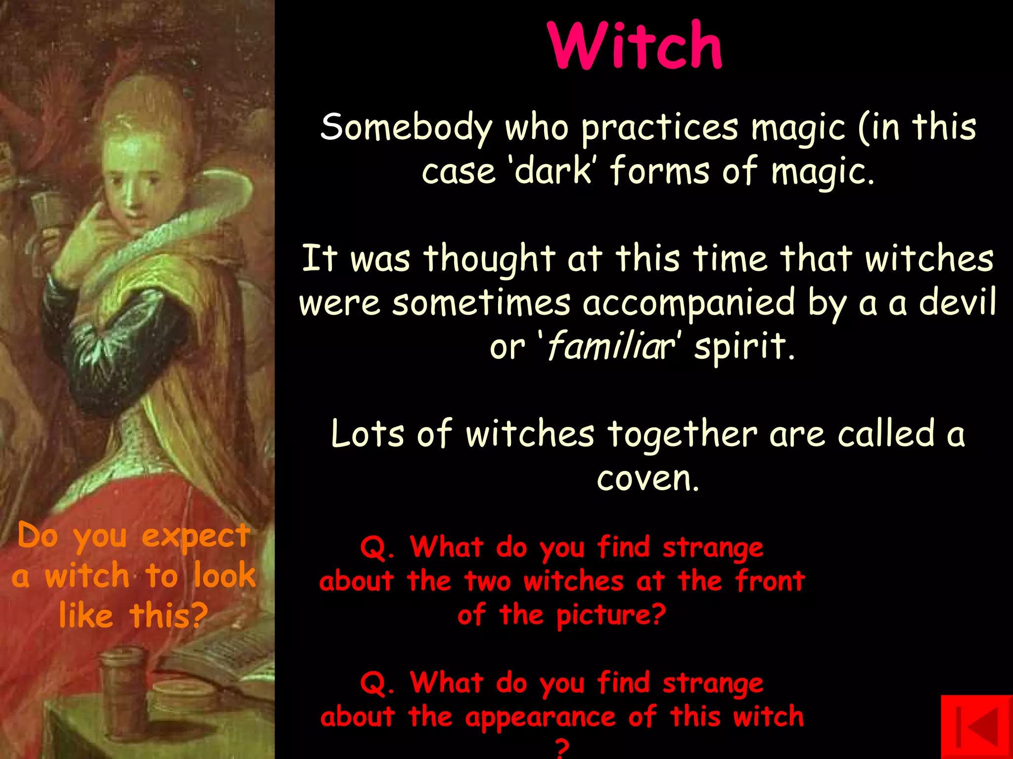 Witch  S omebody who practices magic (in this case ‘dark’ forms of magic. It was thought at this time that witches were sometimes accompanied by a a devil or ‘ familia r’ spirit.  Lots of witches together are called a coven. Q. What do you find strange about the two witches at the front of the picture? Q. What do you find strange about the appearance of this  witch ? Do you expect a witch to look like this? 
