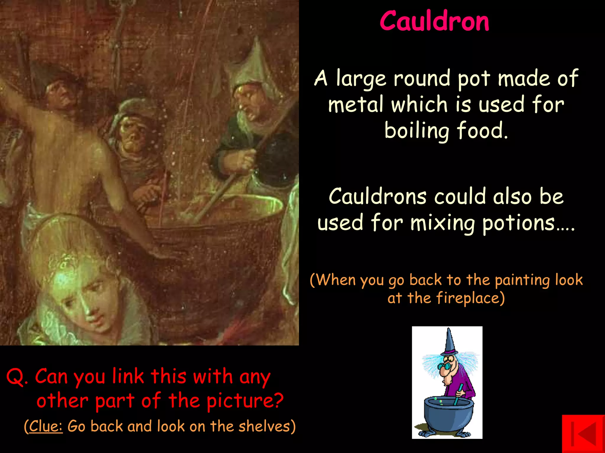 Cauldron  A large round pot made of metal which is used for boiling food. Cauldrons could also be used for mixing potions…. (When you go back to the painting look at the fireplace) Q. Can you link this with any   other part of the picture?   ( Clue:  Go back and look on the shelves) 