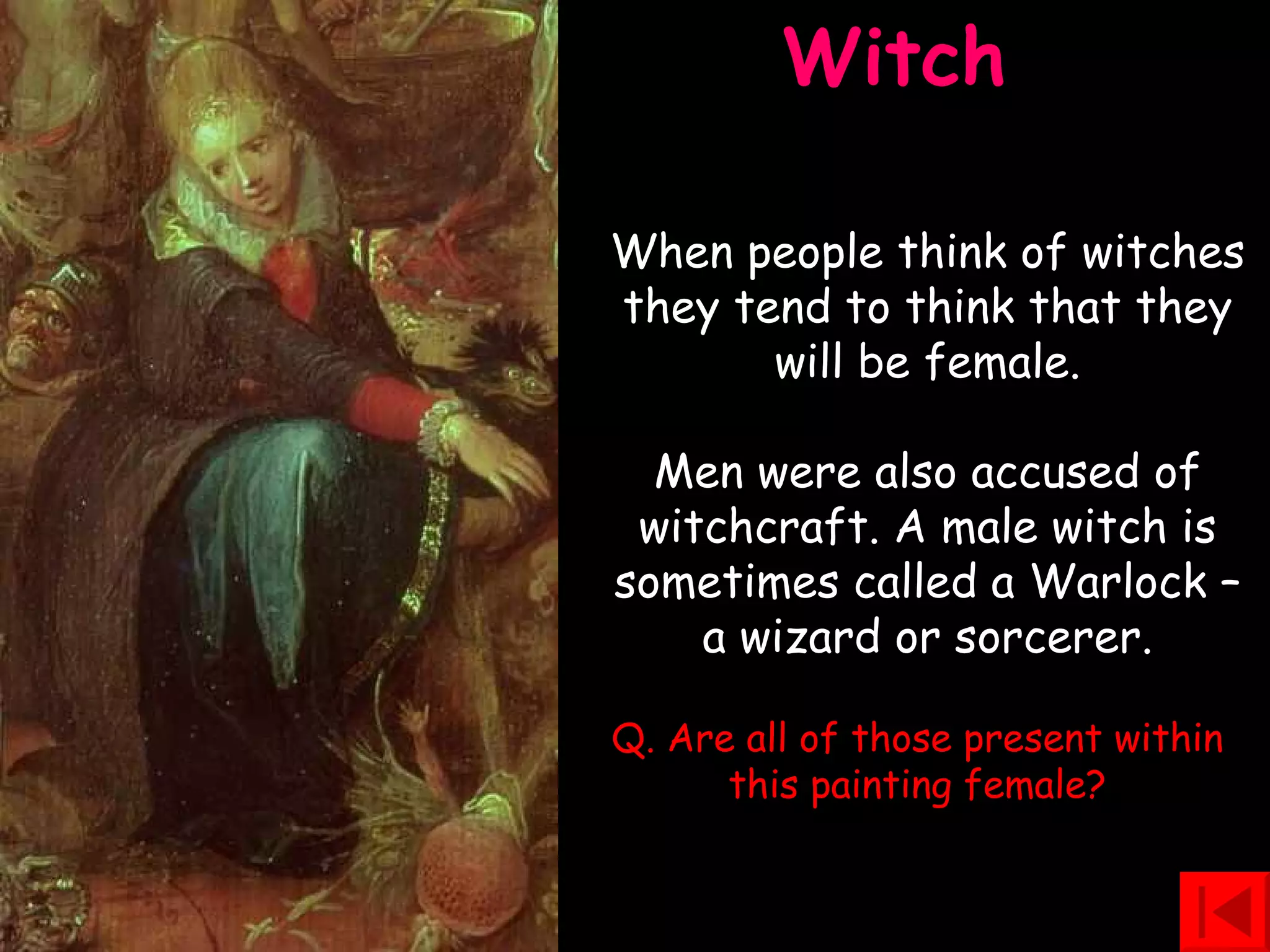 Witch  When people think of witches they tend to think that they will be female. Men were also accused of witchcraft. A male witch is sometimes called a Warlock – a wizard or sorcerer. Q. Are all of those present within this painting female? 