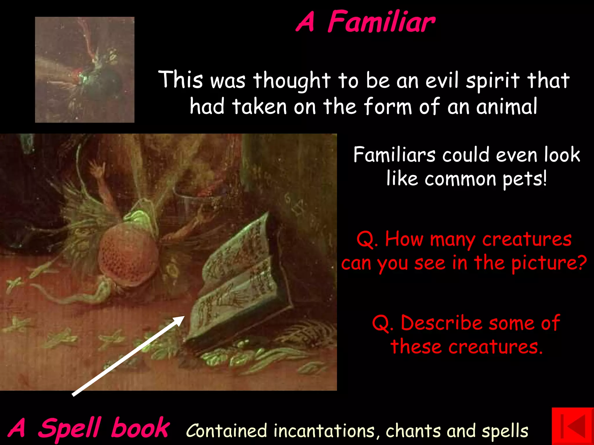 A Familiar This  was thought to be an evil spirit that had taken on the form of an animal A Spell book   C ontained incantations, chants and spells Q. How many creatures can you see in the picture? Q. Describe some of these creatures. Familiars could even look like common pets! 