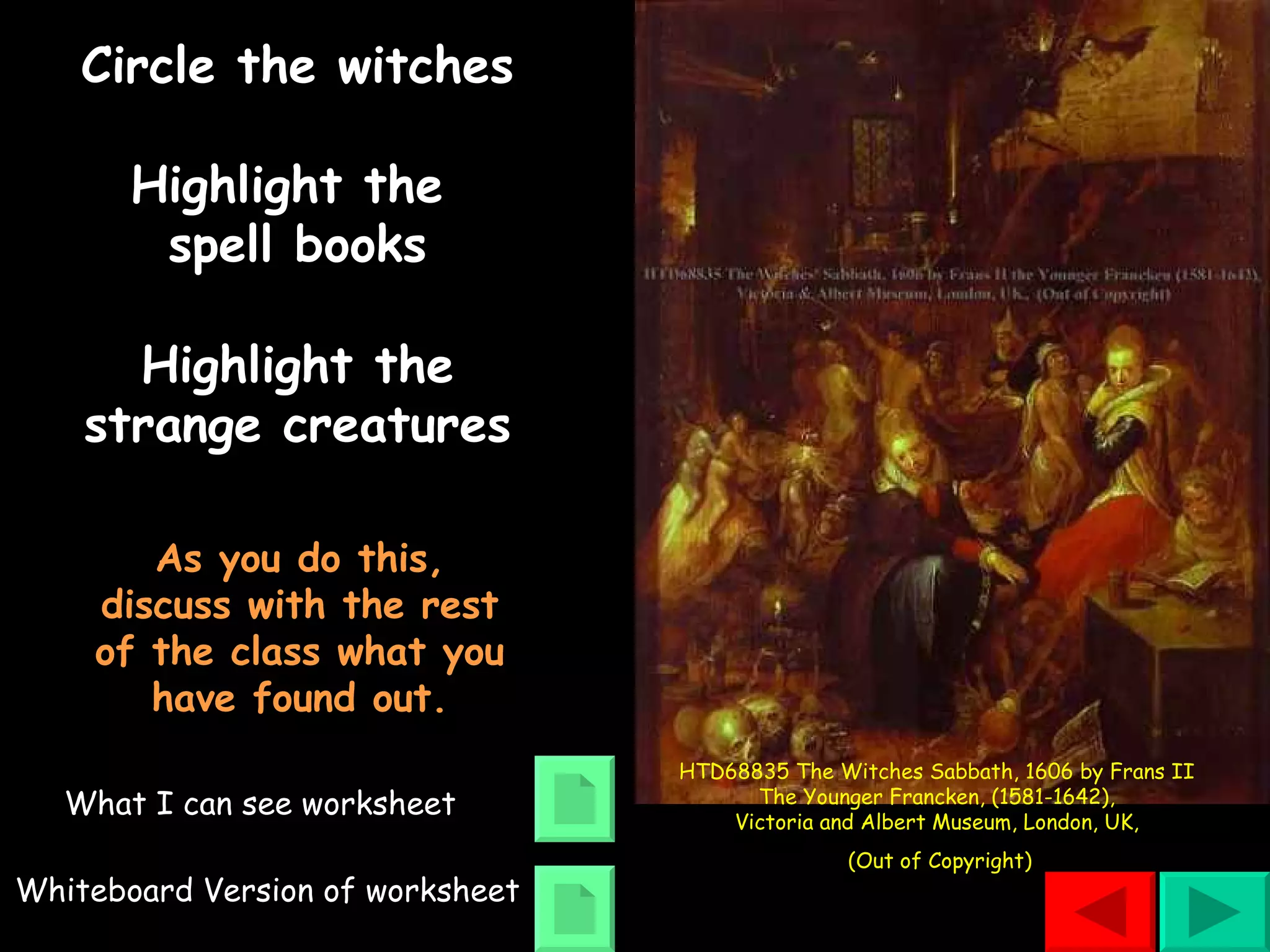 Circle the witches Highlight the  spell books Highlight the strange creatures As you do this, discuss with the rest of the class what you have found out. What I can see worksheet Whiteboard Version of worksheet HTD68835 The Witches Sabbath, 1606 by Frans II  The Younger Francken, (1581-1642),  Victoria and Albert Museum, London, UK,  (Out of Copyright) 